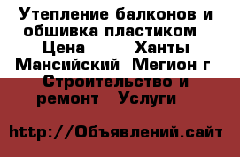 Утепление балконов и обшивка пластиком › Цена ­ 10 - Ханты-Мансийский, Мегион г. Строительство и ремонт » Услуги   